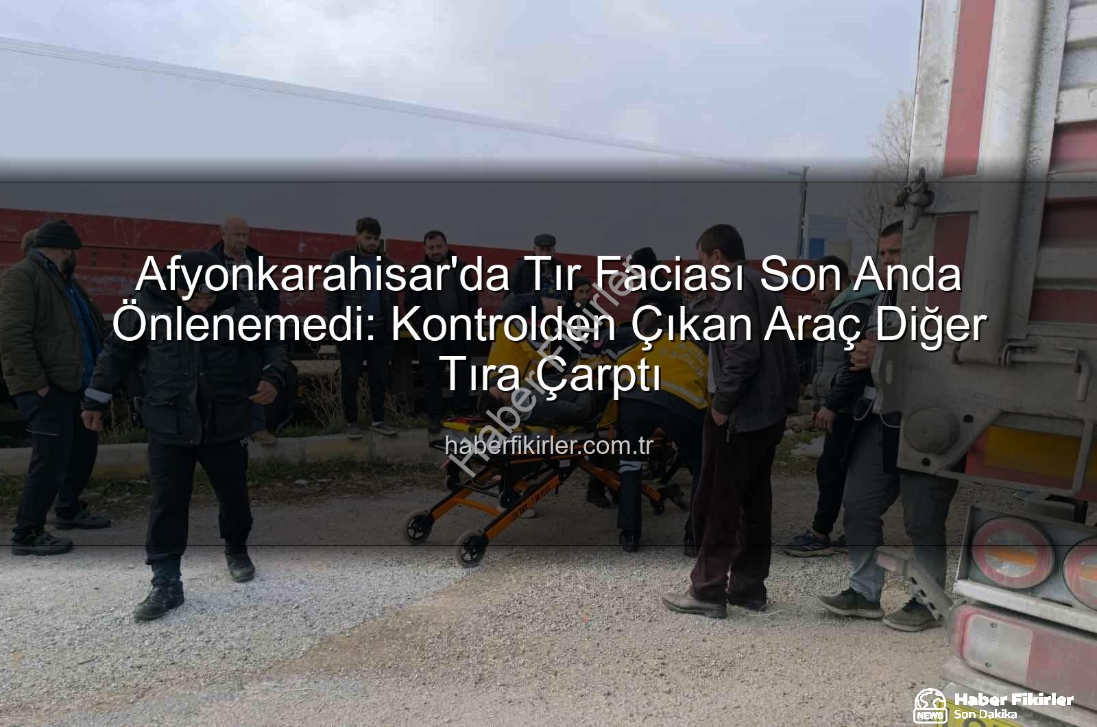 Afyonkarahisar'da Tır Faciası Son Anda Önlenemedi: Kontrolden Çıkan Araç Diğer Tıra Çarptı