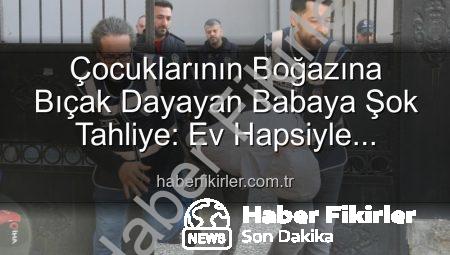 Çocuklarının Boğazına Bıçak Dayayan Babaya Şok Tahliye: Ev Hapsiyle Serbest Bırakıldı